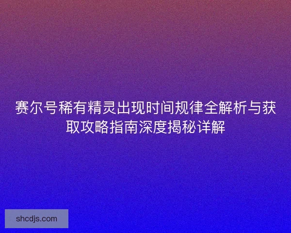 赛尔号稀有精灵出现时间规律全解析与获取攻略指南深度揭秘详解